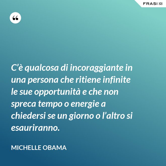 C’è qualcosa di incoraggiante in una persona che ritiene infinite le sue opportunità e che non spreca tempo o energie a chiedersi se un giorno o l’altro si esauriranno. - Michelle Obama