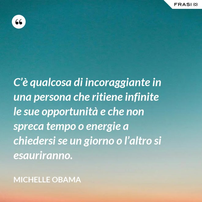 C’è qualcosa di incoraggiante in una persona che ritiene infinite le sue opportunità e che non spreca tempo o energie a chiedersi se un giorno o l’altro si esauriranno. - Michelle Obama