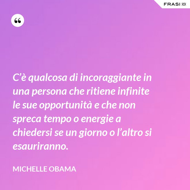 C’è qualcosa di incoraggiante in una persona che ritiene infinite le sue opportunità e che non spreca tempo o energie a chiedersi se un giorno o l’altro si esauriranno. - Michelle Obama