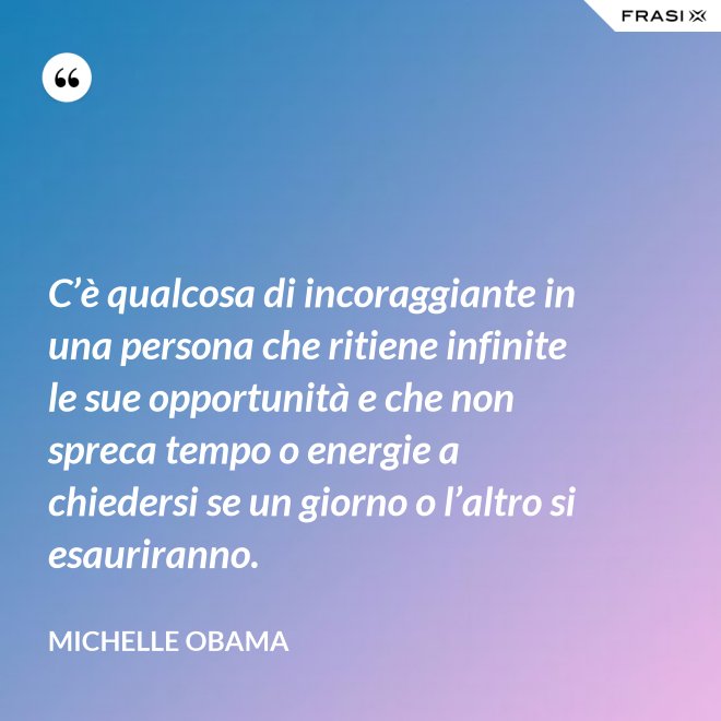 C’è qualcosa di incoraggiante in una persona che ritiene infinite le sue opportunità e che non spreca tempo o energie a chiedersi se un giorno o l’altro si esauriranno. - Michelle Obama
