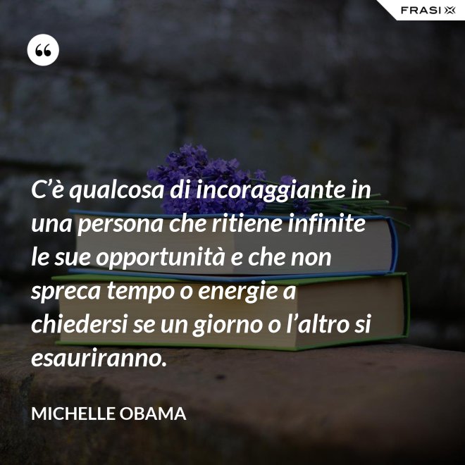 C’è qualcosa di incoraggiante in una persona che ritiene infinite le sue opportunità e che non spreca tempo o energie a chiedersi se un giorno o l’altro si esauriranno. - Michelle Obama