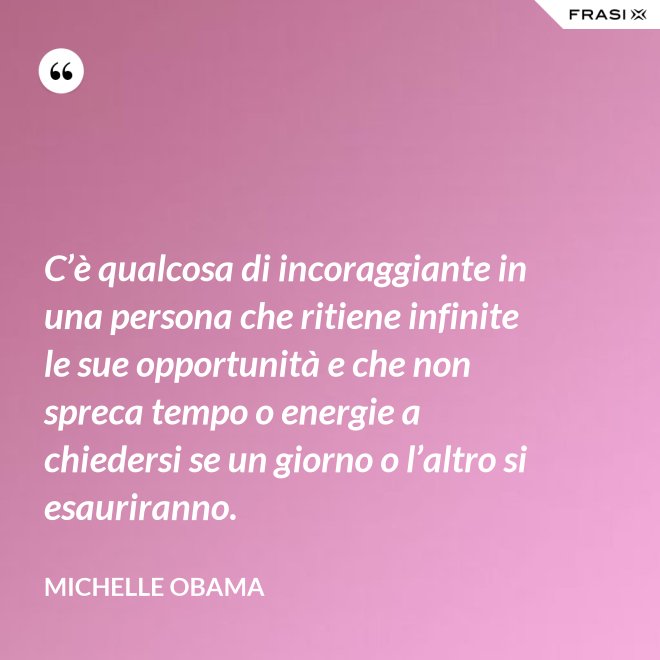 C’è qualcosa di incoraggiante in una persona che ritiene infinite le sue opportunità e che non spreca tempo o energie a chiedersi se un giorno o l’altro si esauriranno. - Michelle Obama
