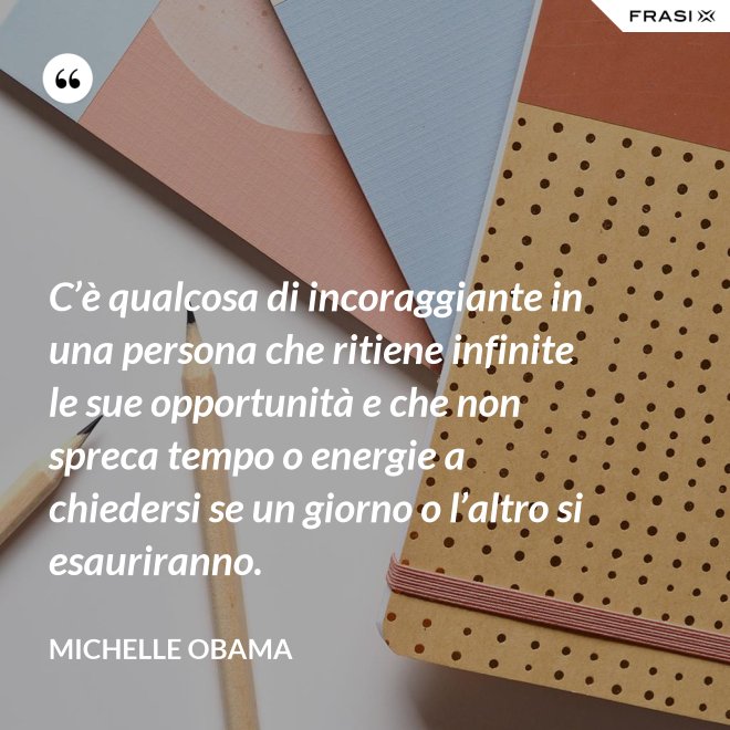 C’è qualcosa di incoraggiante in una persona che ritiene infinite le sue opportunità e che non spreca tempo o energie a chiedersi se un giorno o l’altro si esauriranno. - Michelle Obama