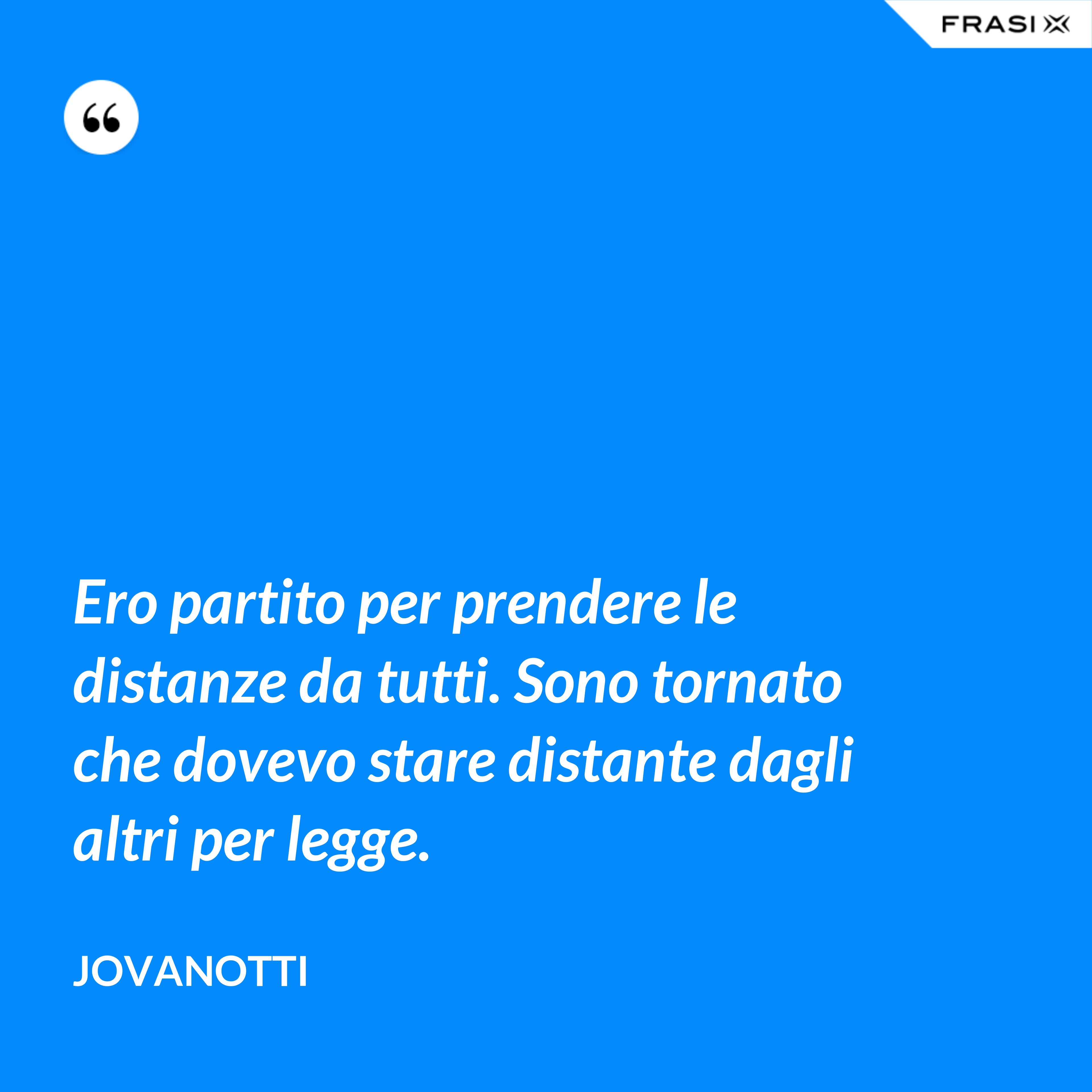 Ero partito per prendere le distanze da tutti. Sono tornato che dovevo stare distante dagli altri per legge. - Jovanotti