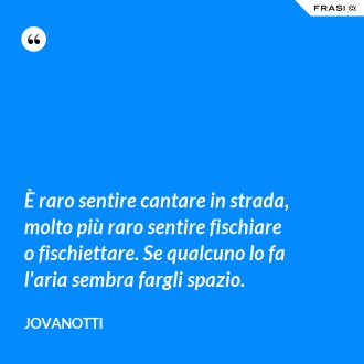 È raro sentire cantare in strada, molto più raro sentire fischiare o fischiettare. Se qualcuno lo fa l'aria sembra fargli spazio. - Jovanotti