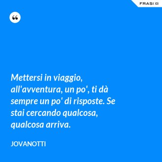 Mettersi in viaggio, all'avventura, un po', ti dà sempre un po' di risposte. Se stai cercando qualcosa, qualcosa arriva. - Jovanotti