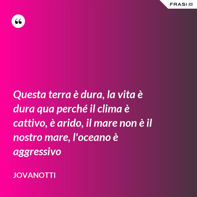 Questa terra è dura, la vita è dura qua perché il clima è cattivo, è arido, il mare non è il nostro mare, l'oceano è aggressivo - Jovanotti