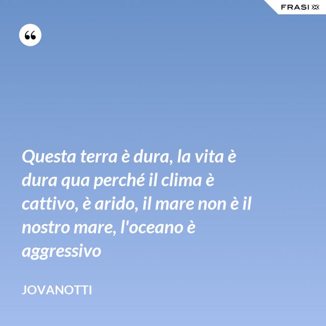 Questa terra è dura, la vita è dura qua perché il clima è cattivo, è arido, il mare non è il nostro mare, l'oceano è aggressivo - Jovanotti