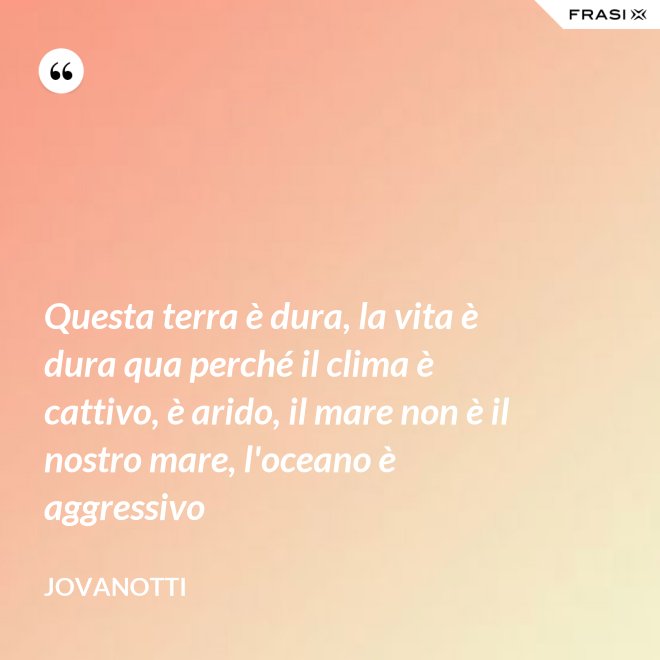 Questa terra è dura, la vita è dura qua perché il clima è cattivo, è arido, il mare non è il nostro mare, l'oceano è aggressivo - Jovanotti