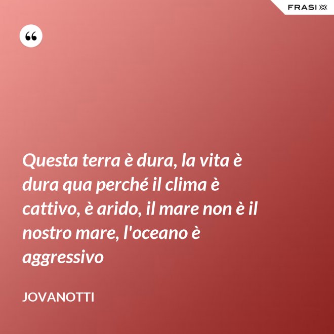 Questa terra è dura, la vita è dura qua perché il clima è cattivo, è arido, il mare non è il nostro mare, l'oceano è aggressivo - Jovanotti