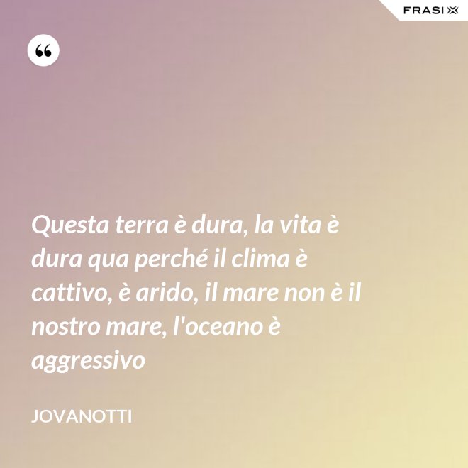 Questa terra è dura, la vita è dura qua perché il clima è cattivo, è arido, il mare non è il nostro mare, l'oceano è aggressivo - Jovanotti
