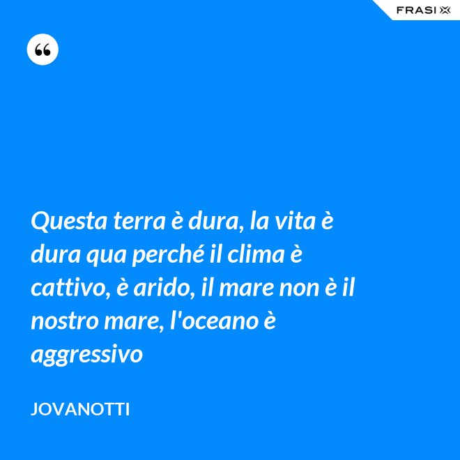 Questa terra è dura, la vita è dura qua perché il clima è cattivo, è arido, il mare non è il nostro mare, l'oceano è aggressivo - Jovanotti