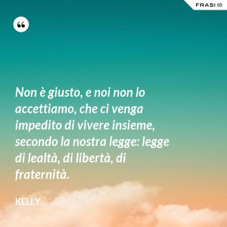 Non è giusto, e noi non lo accettiamo, che ci venga impedito di vivere insieme, secondo la nostra legge: legge di lealtà, di libertà, di fraternità. - Kelly