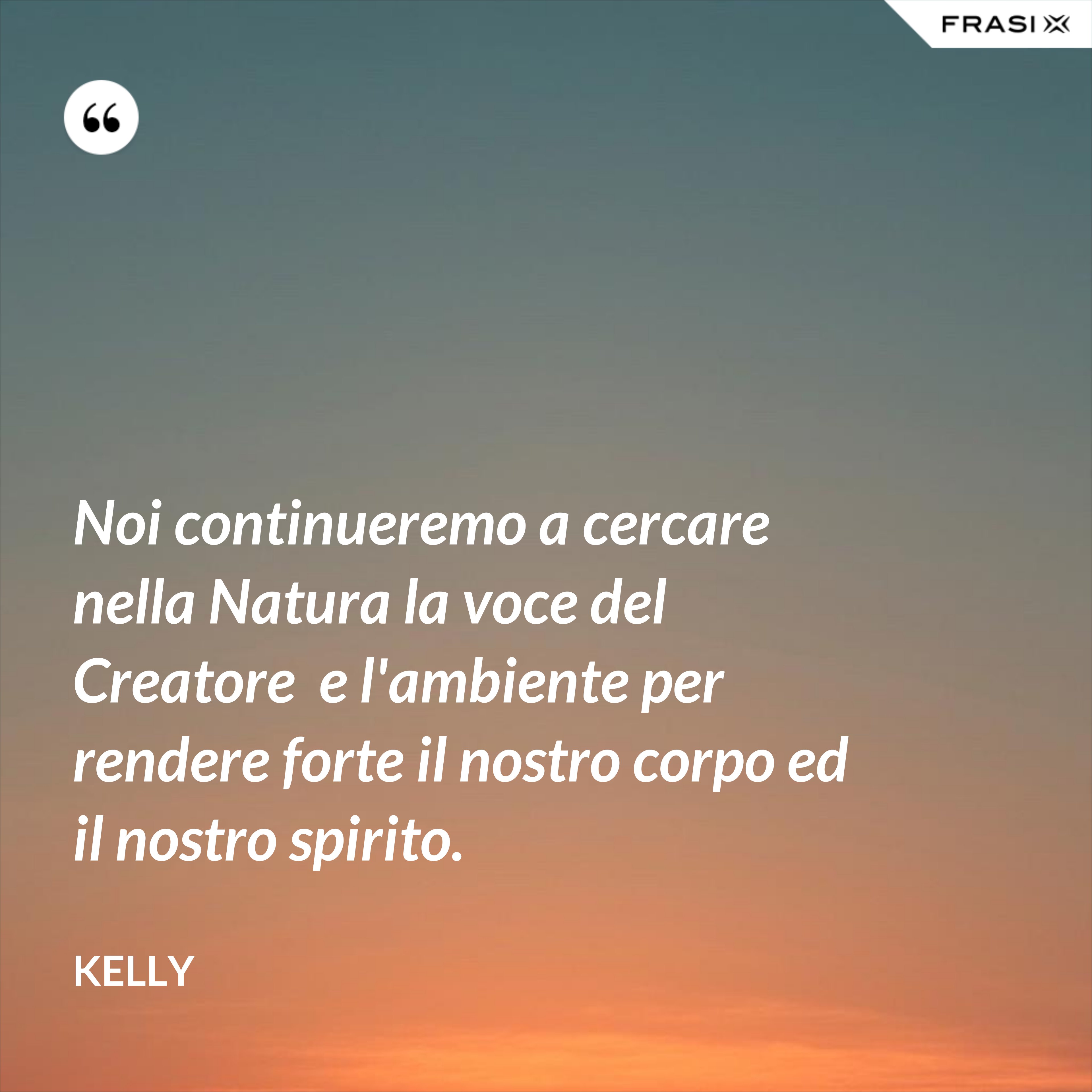 Noi continueremo a cercare nella Natura la voce del Creatore  e l'ambiente per rendere forte il nostro corpo ed il nostro spirito. - Kelly