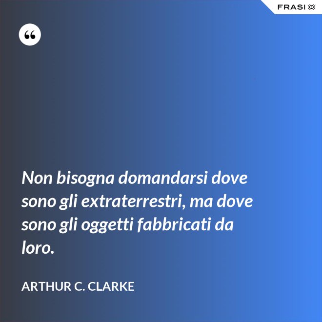 Non bisogna domandarsi dove sono gli extraterrestri, ma dove sono gli oggetti fabbricati da loro. - Arthur C. Clarke