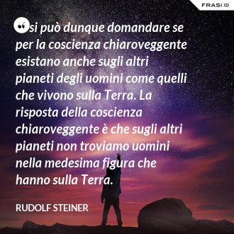 Ci si può dunque domandare se per la coscienza chiaroveggente esistano anche sugli altri pianeti degli uomini come quelli che vivono sulla Terra. La risposta della coscienza chiaroveggente è che sugli altri pianeti non troviamo uomini nella medesima figura che hanno sulla Terra. - Rudolf Steiner