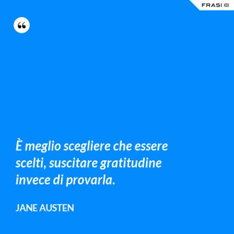 È meglio scegliere che essere scelti, suscitare gratitudine invece di provarla. - Jane Austen