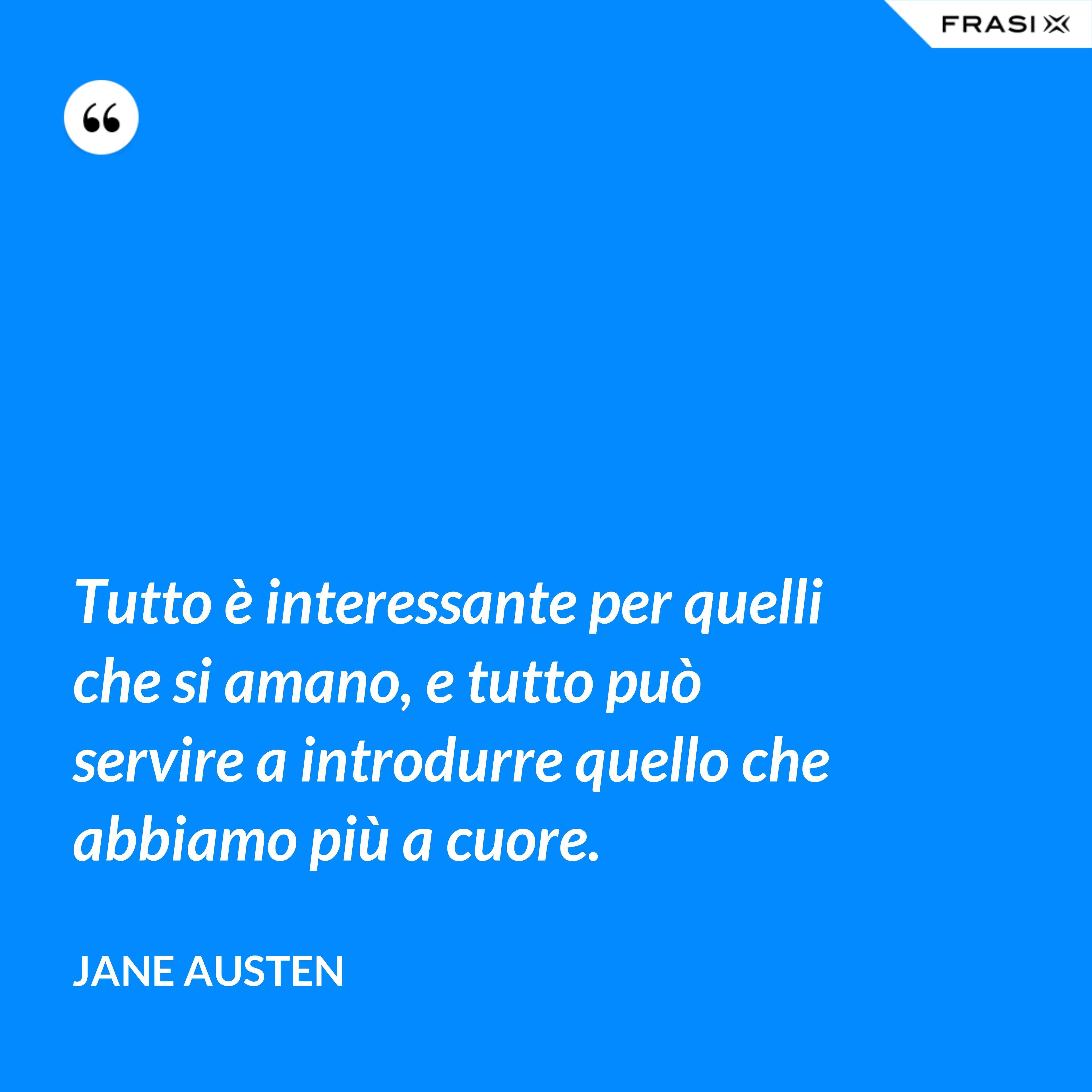Tutto è interessante per quelli che si amano, e tutto può servire a introdurre quello che abbiamo più a cuore. - Jane Austen