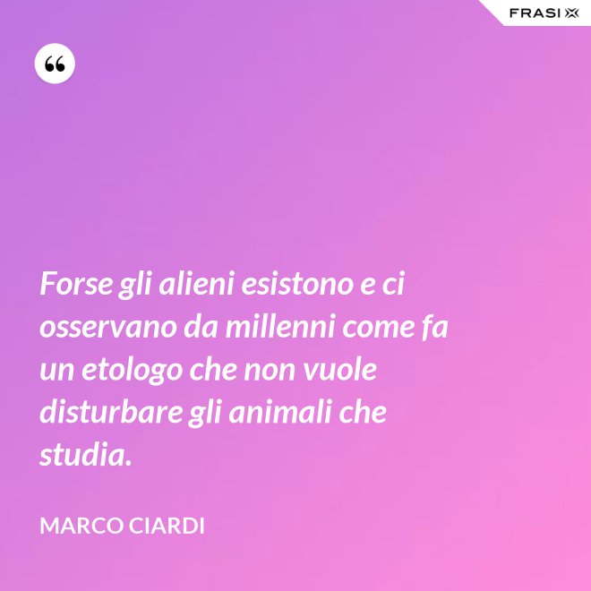 Forse gli alieni esistono e ci osservano da millenni come fa un etologo che non vuole disturbare gli animali che studia. - Marco Ciardi