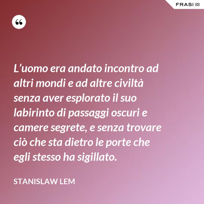 L’uomo era andato incontro ad altri mondi e ad altre civiltà senza aver esplorato il suo labirinto di passaggi oscuri e camere segrete, e senza trovare ciò che sta dietro le porte che egli stesso ha sigillato. - Stanislaw Lem