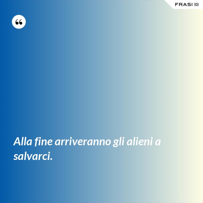 Alla fine arriveranno gli alieni a salvarci. - Anonimo