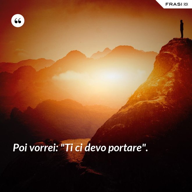 Poi vorrei: "Ti ci devo portare". - Anonimo