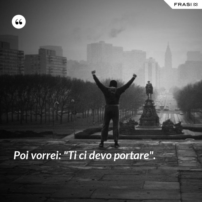 Poi vorrei: "Ti ci devo portare". - Anonimo