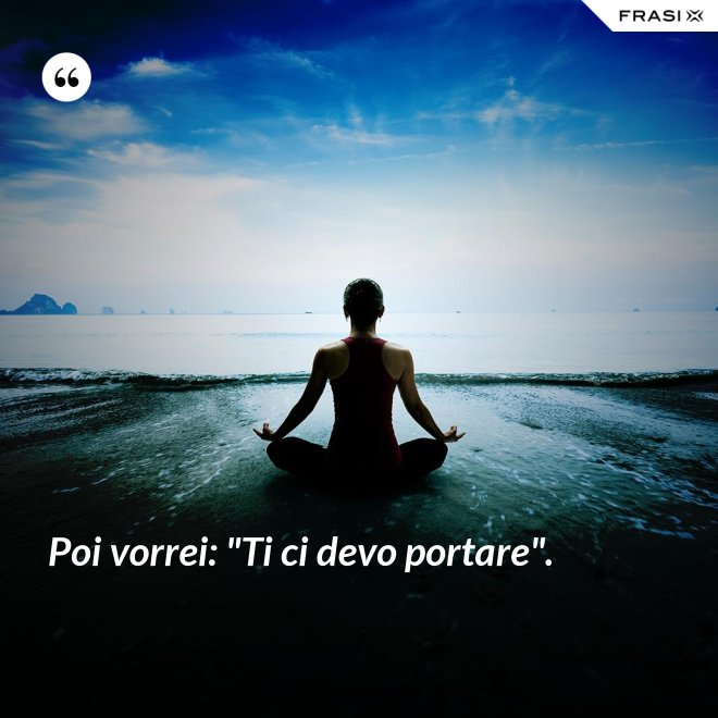 Poi vorrei: "Ti ci devo portare". - Anonimo