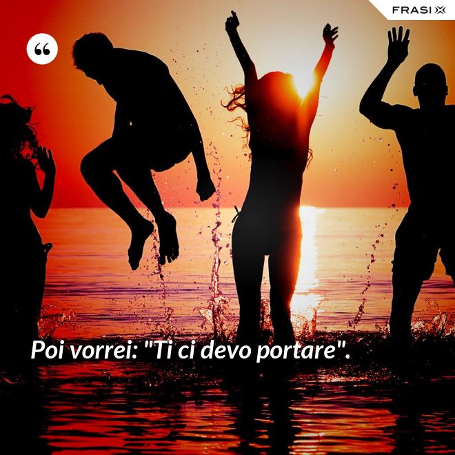 Poi vorrei: "Ti ci devo portare". - Anonimo