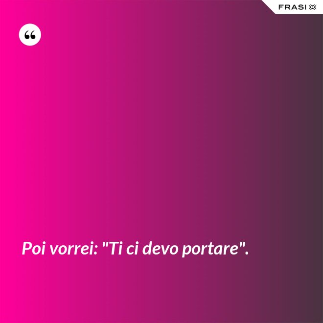 Poi vorrei: "Ti ci devo portare". - Anonimo
