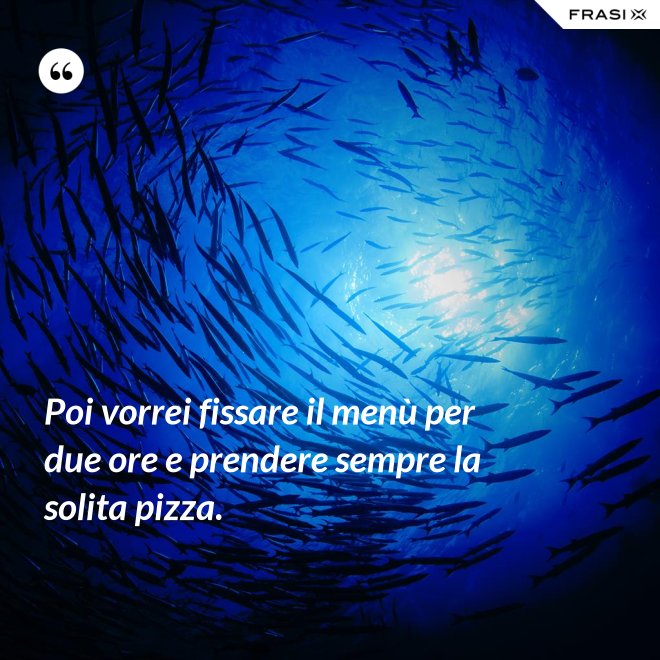 Poi vorrei fissare il menù per due ore e prendere sempre la solita pizza. - Anonimo