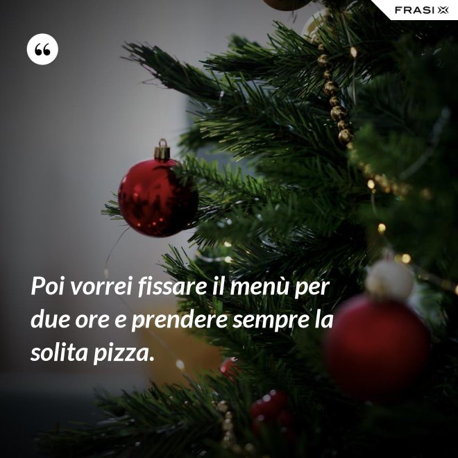 Poi vorrei fissare il menù per due ore e prendere sempre la solita pizza. - Anonimo