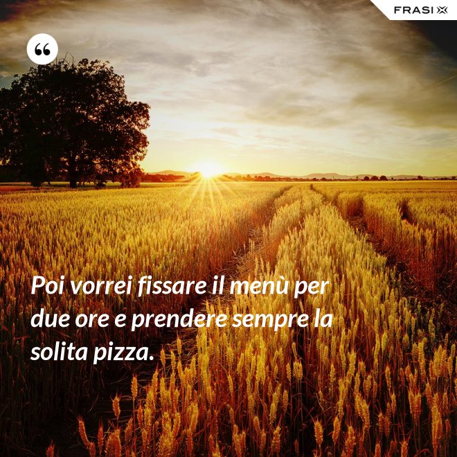 Poi vorrei fissare il menù per due ore e prendere sempre la solita pizza. - Anonimo
