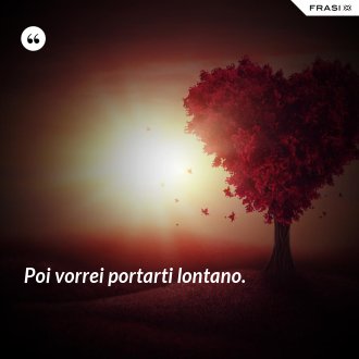Poi vorrei portarti lontano. - Anonimo
