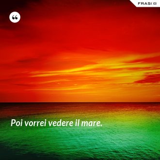 Poi vorrei vedere il mare. - Anonimo
