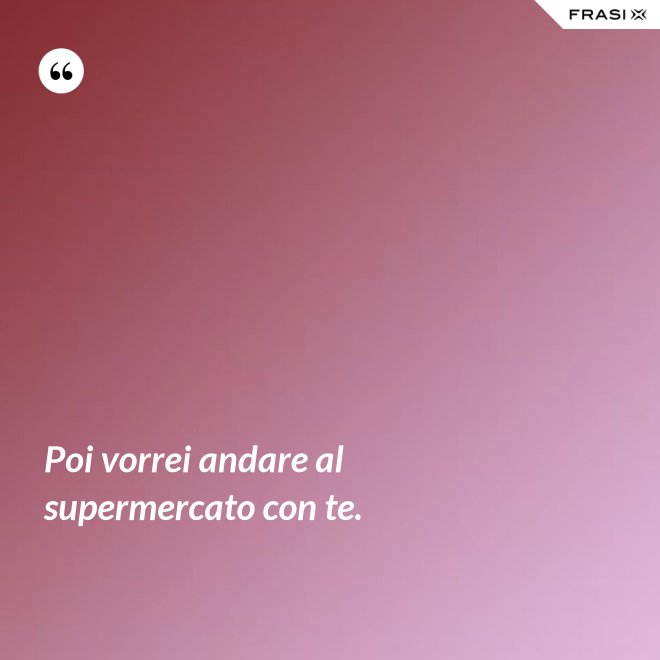 Poi vorrei andare al supermercato con te. - Anonimo