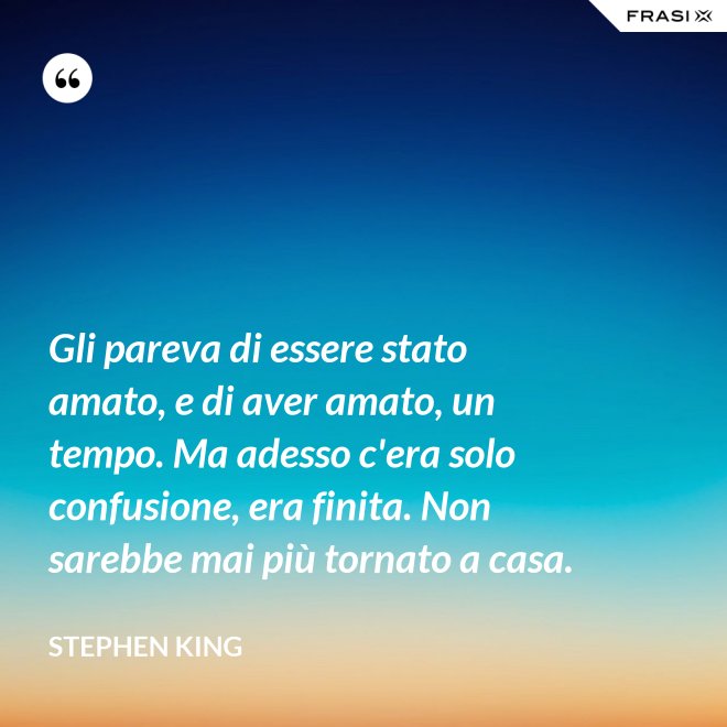 Gli pareva di essere stato amato, e di aver amato, un tempo. Ma adesso c'era solo confusione, era finita. Non sarebbe mai più tornato a casa. - Stephen King