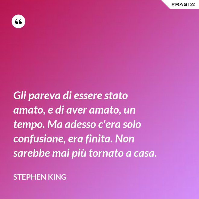 Gli pareva di essere stato amato, e di aver amato, un tempo. Ma adesso c'era solo confusione, era finita. Non sarebbe mai più tornato a casa. - Stephen King