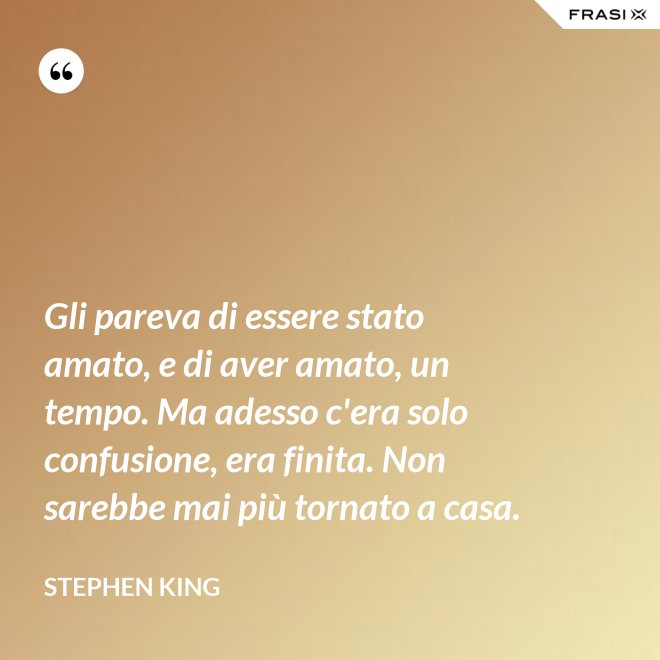 Gli pareva di essere stato amato, e di aver amato, un tempo. Ma adesso c'era solo confusione, era finita. Non sarebbe mai più tornato a casa. - Stephen King
