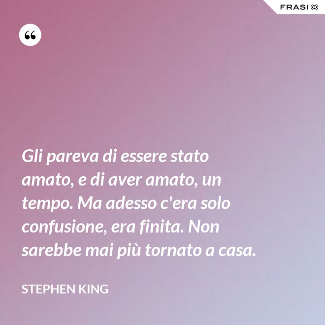 Gli pareva di essere stato amato, e di aver amato, un tempo. Ma adesso c'era solo confusione, era finita. Non sarebbe mai più tornato a casa. - Stephen King