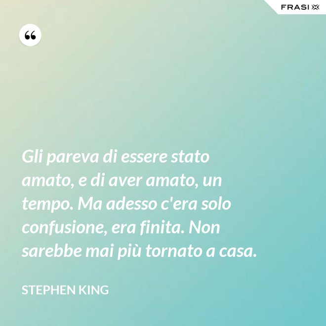 Gli pareva di essere stato amato, e di aver amato, un tempo. Ma adesso c'era solo confusione, era finita. Non sarebbe mai più tornato a casa. - Stephen King