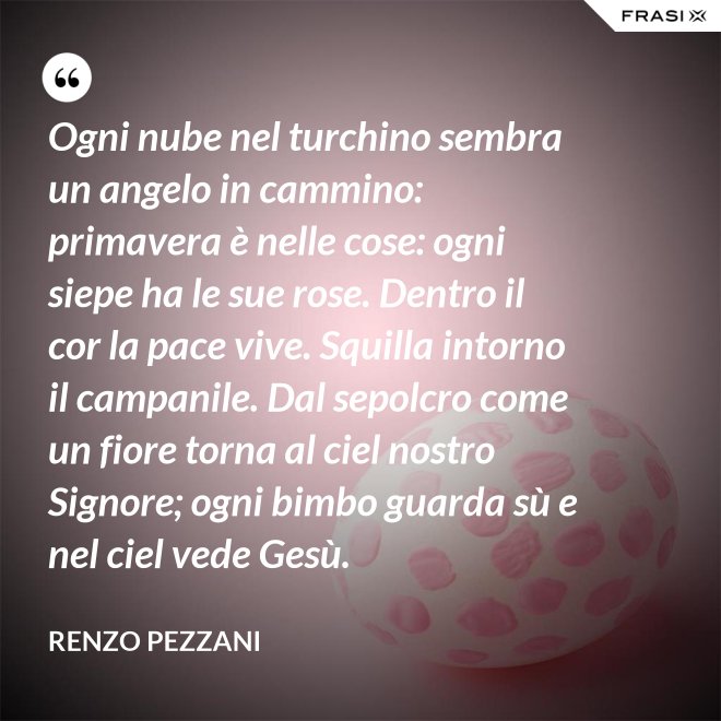 Ogni nube nel turchino sembra un angelo in cammino: primavera è nelle cose: ogni siepe ha le sue rose. Dentro il cor la pace vive. Squilla intorno il campanile. Dal sepolcro come un fiore torna al ciel nostro Signore; ogni bimbo guarda sù e nel ciel vede Gesù. - Renzo Pezzani