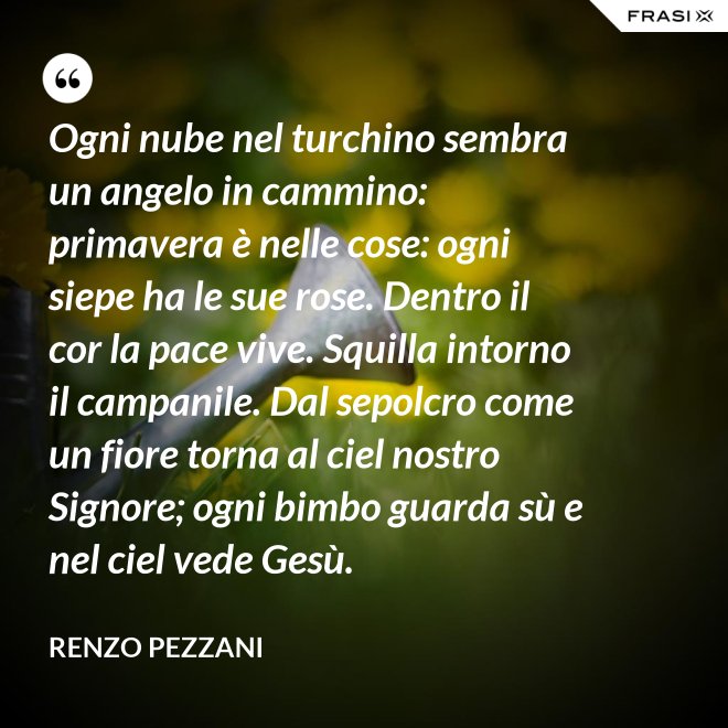Ogni nube nel turchino sembra un angelo in cammino: primavera è nelle cose: ogni siepe ha le sue rose. Dentro il cor la pace vive. Squilla intorno il campanile. Dal sepolcro come un fiore torna al ciel nostro Signore; ogni bimbo guarda sù e nel ciel vede Gesù. - Renzo Pezzani