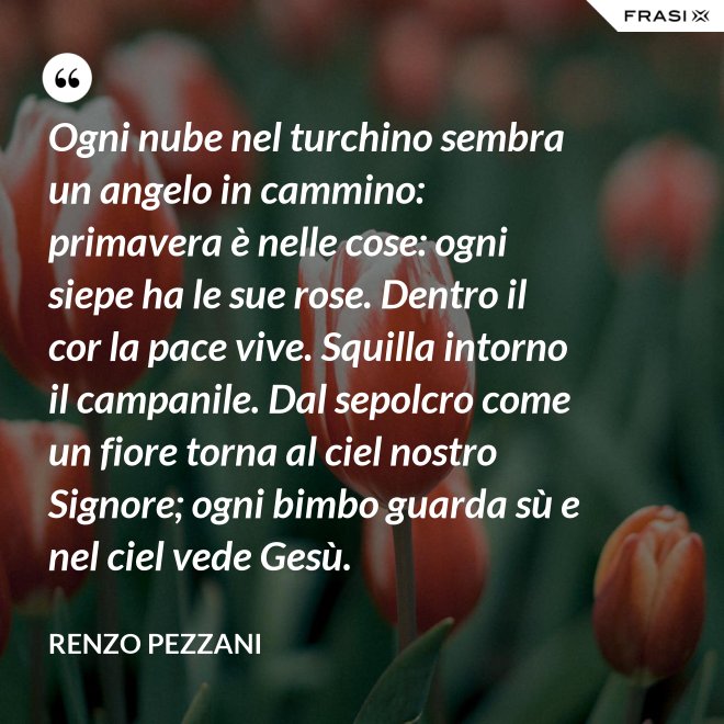 Ogni nube nel turchino sembra un angelo in cammino: primavera è nelle cose: ogni siepe ha le sue rose. Dentro il cor la pace vive. Squilla intorno il campanile. Dal sepolcro come un fiore torna al ciel nostro Signore; ogni bimbo guarda sù e nel ciel vede Gesù. - Renzo Pezzani