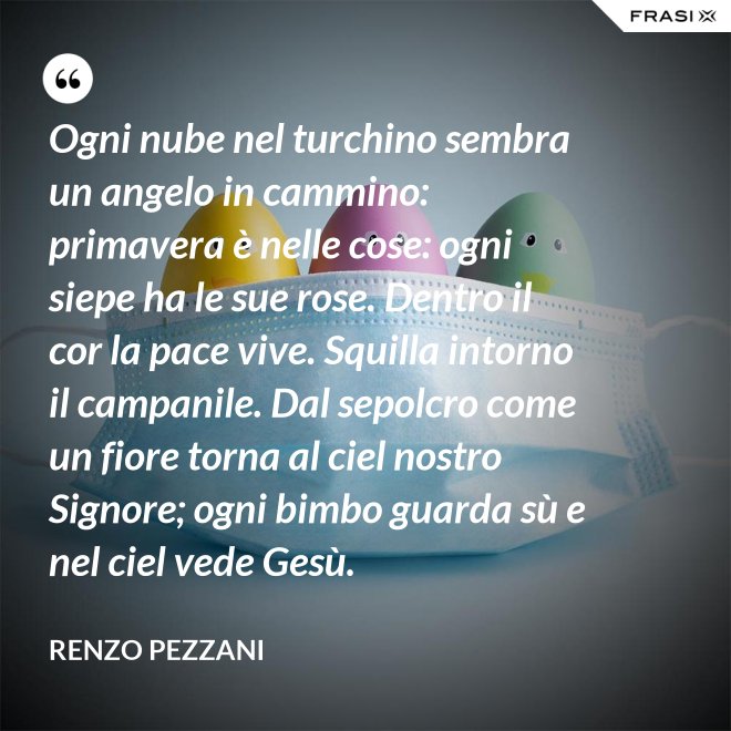 Ogni nube nel turchino sembra un angelo in cammino: primavera è nelle cose: ogni siepe ha le sue rose. Dentro il cor la pace vive. Squilla intorno il campanile. Dal sepolcro come un fiore torna al ciel nostro Signore; ogni bimbo guarda sù e nel ciel vede Gesù. - Renzo Pezzani