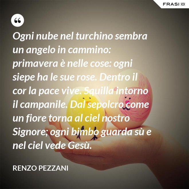 Ogni nube nel turchino sembra un angelo in cammino: primavera è nelle cose: ogni siepe ha le sue rose. Dentro il cor la pace vive. Squilla intorno il campanile. Dal sepolcro come un fiore torna al ciel nostro Signore; ogni bimbo guarda sù e nel ciel vede Gesù. - Renzo Pezzani
