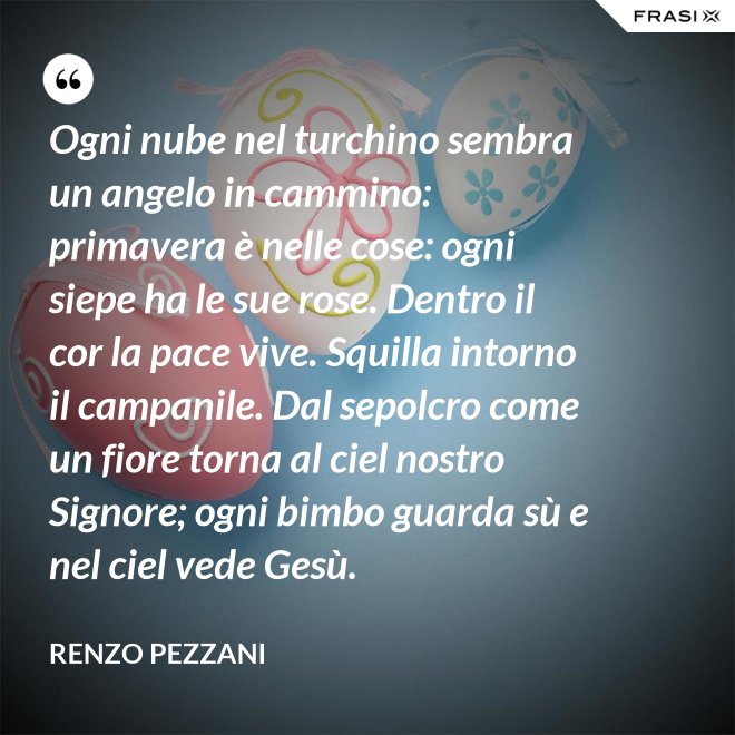 Ogni nube nel turchino sembra un angelo in cammino: primavera è nelle cose: ogni siepe ha le sue rose. Dentro il cor la pace vive. Squilla intorno il campanile. Dal sepolcro come un fiore torna al ciel nostro Signore; ogni bimbo guarda sù e nel ciel vede Gesù. - Renzo Pezzani