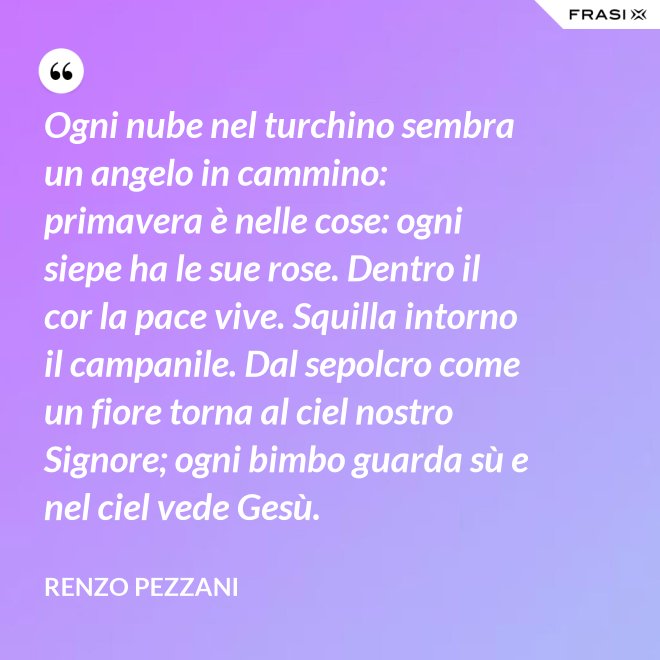 Ogni nube nel turchino sembra un angelo in cammino: primavera è nelle cose: ogni siepe ha le sue rose. Dentro il cor la pace vive. Squilla intorno il campanile. Dal sepolcro come un fiore torna al ciel nostro Signore; ogni bimbo guarda sù e nel ciel vede Gesù. - Renzo Pezzani