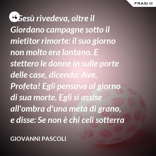 E Gesù rivedeva, oltre il Giordano campagne sotto il mietitor rimorte: il suo giorno non molto era lontano. E stettero le donne in sulle porte delle case, dicendo: Ave, Profeta! Egli pensava al giorno di sua morte. Egli si assise all'ombra d'una meta di grano, e disse: Se non è chi celi sotterra il seme, non sarà chi mieta. Egli parlava di granai ne' Cieli: e voi, fanciulli, intorno lui correste con nelle teste brune aridi steli. Egli stringeva al seno quelle teste brune; e Cefa parlò: Se costì siedi, temo per l'inconsutile tua veste.  Egli abbracciava i suoi piccoli eredi; Il figlio - Giuda bisbigliò veloce - d'un ladro, o Rabbi, t'è costì tra' piedi: Barabba ha nome il padre suo, che in Croce morirà.  Ma il Profeta, alzando gli occhi, "No" mormorò con l'ombra nella voce; e prese il bimbo sopra i suoi ginocchi. - Giovanni Pascoli