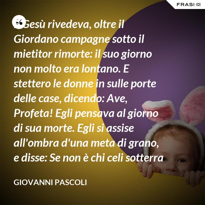 E Gesù rivedeva, oltre il Giordano campagne sotto il mietitor rimorte: il suo giorno non molto era lontano. E stettero le donne in sulle porte delle case, dicendo: Ave, Profeta! Egli pensava al giorno di sua morte. Egli si assise all'ombra d'una meta di grano, e disse: Se non è chi celi sotterra il seme, non sarà chi mieta. Egli parlava di granai ne' Cieli: e voi, fanciulli, intorno lui correste con nelle teste brune aridi steli. Egli stringeva al seno quelle teste brune; e Cefa parlò: Se costì siedi, temo per l'inconsutile tua veste.  Egli abbracciava i suoi piccoli eredi; Il figlio - Giuda bisbigliò veloce - d'un ladro, o Rabbi, t'è costì tra' piedi: Barabba ha nome il padre suo, che in Croce morirà.  Ma il Profeta, alzando gli occhi, "No" mormorò con l'ombra nella voce; e prese il bimbo sopra i suoi ginocchi. - Giovanni Pascoli